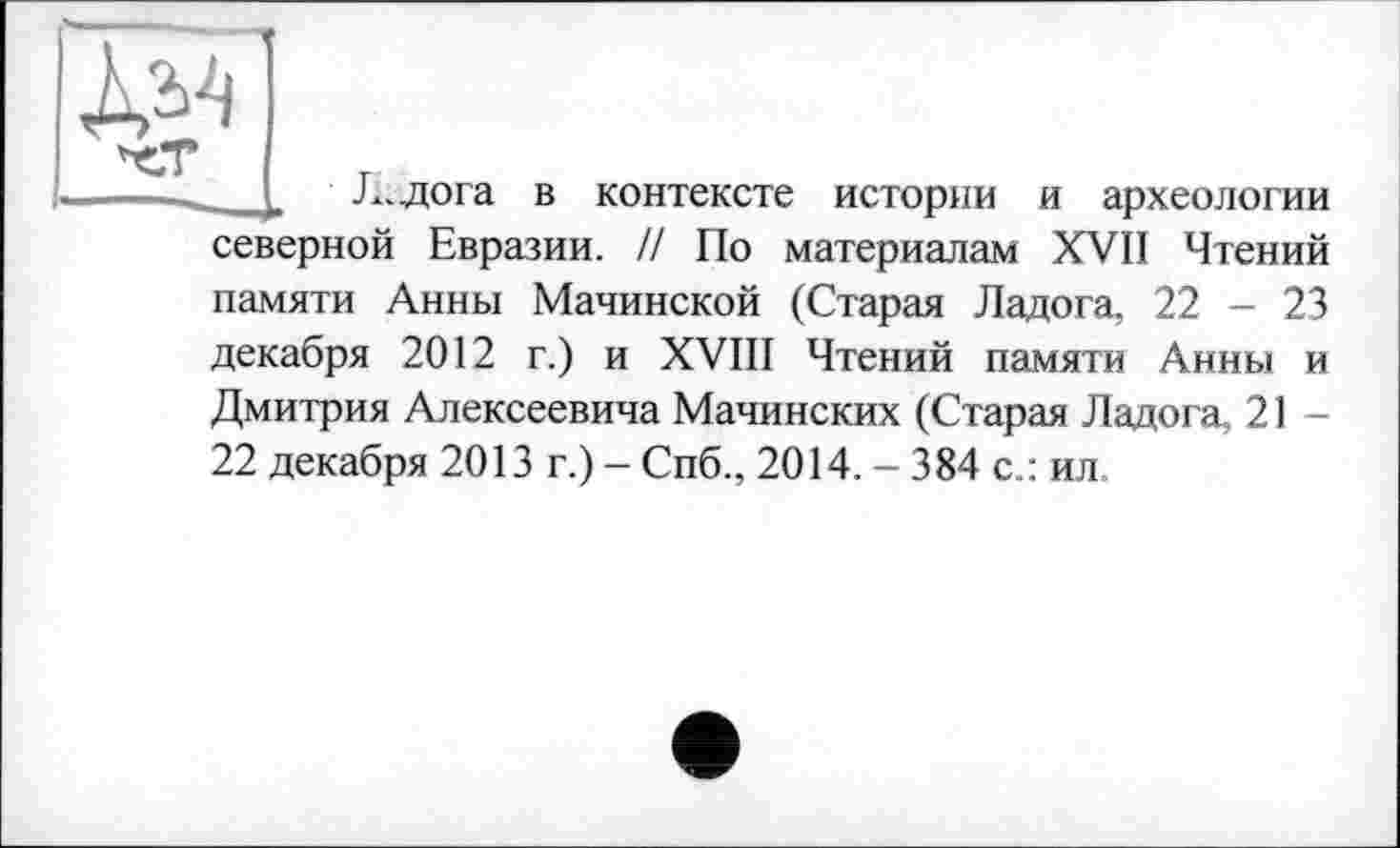 ﻿Ж|
Л. дога в контексте истории и археологии северной Евразии. // По материалам XVII Чтений памяти Анны Малинской (Старая Ладога, 22 - 23 декабря 2012 г.) и XVIII Чтений памяти Анны и Дмитрия Алексеевича Мачинских (Старая Ладога, 21 -22 декабря 2013 г.) - Спб., 2014. - 384 с.: ил